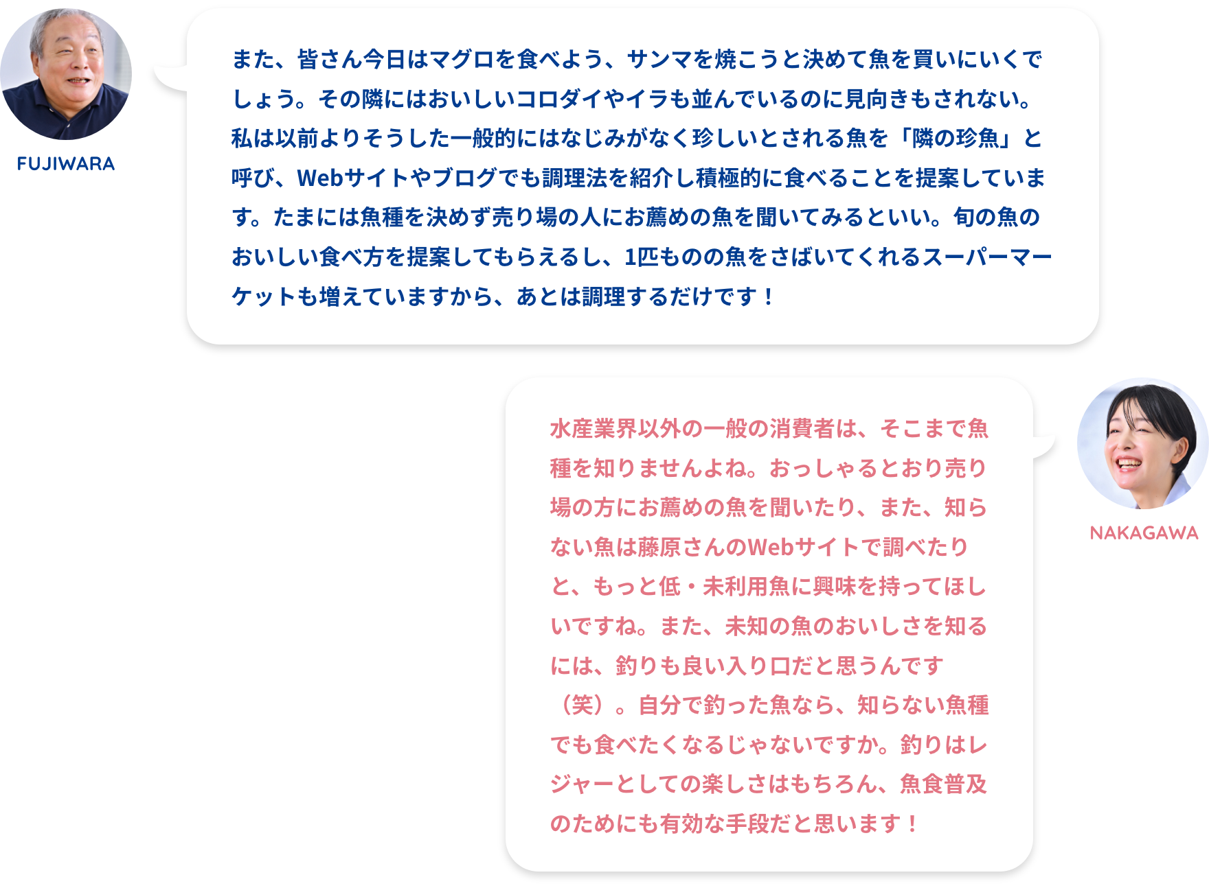 FUJIWARA:また、皆さん今日はマグロを食べよう、サンマを焼こうと決めて魚を買いにいくでしょう。その隣にはおいしいコロダイやイラも並んでいるのに見向きもされない。私は以前よりそうした一般的にはなじみがなく珍しいとされる魚を「隣の珍魚」と呼び、Webサイトやブログでも調理法を紹介し積極的に食べることを提案しています。たまには魚種を決めず売り場の人にお薦めの魚を聞いてみるといい。旬の魚のおいしい食べ方を提案してもらえるし、1匹ものの魚をさばいてくれるスーパーマーケットも増えていますから、あとは調理するだけです!NAKAGAWA:水産業界以外の一般の消費者は、そこまで魚種を知りませんよね。おっしゃるとおり売り場の方にお薦めの魚を聞いたり、また、知らない魚は藤原さんのWebサイトで調べたりと、もっと低・未利用魚に興味を持ってほしいですね。また、未知の魚のおいしさを知るには、釣りも良い入り口だと思うんです(笑)。自分で釣った魚なら、知らない魚種でも食べたくなるじゃないですか。釣りはレジャーとしての楽しさはもちろん、魚食普及のためにも有効な手段だと思います!FUJIWARA:買う魚を決めず「隣の珍魚」に注目してほしいNAKAGAWA:低・未利用魚を減らすための取り組みを!