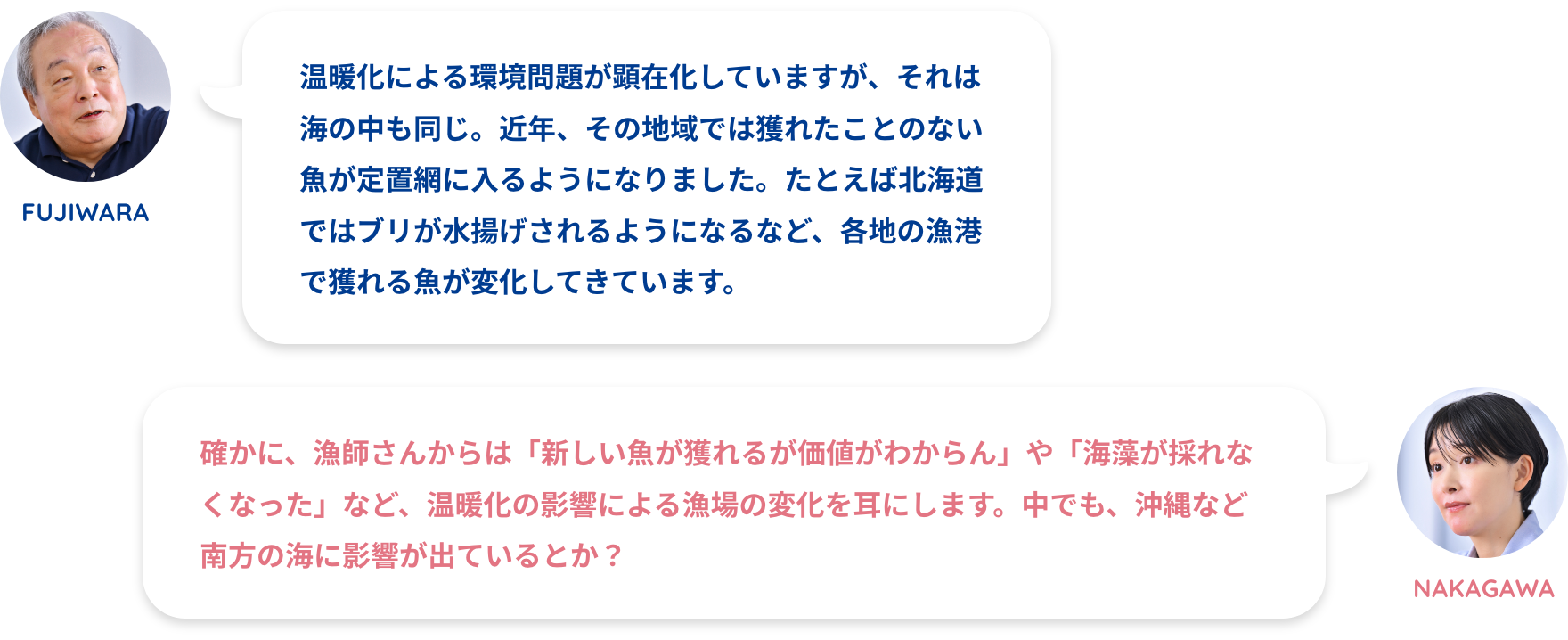 NAKAGAWA:漁師さんからは温暖化を嘆く声をよく聞きますFUJIWARA:温暖化による環境問題が顕在化していますが、それは海の中も同じ。近年、その地域では獲れたことのない魚が定置網に入るようになりました。たとえば北海道ではブリが水揚げされるようになるなど、各地の漁港で獲れる魚が変化してきています。NAKAGAWA:確かに、漁師さんからは「新しい魚が獲れるが価値がわからん」や「海藻が採れなくなった」など、温暖化の影響による漁場の変化を耳にします。中でも、沖縄など南方の海に影響が出ているとか?