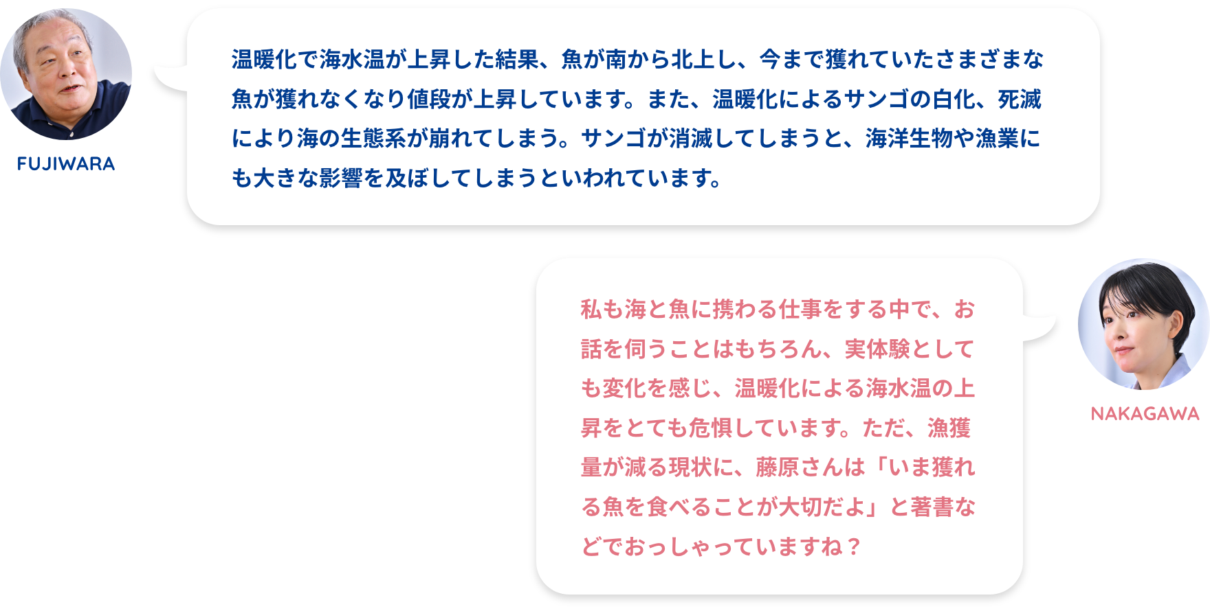 FUJIWARA:温暖化で海水温が上昇した結果、魚が南から北上し、今まで獲れていたさまざまな魚が獲れなくなり値段が上昇しています。また、温暖化によるサンゴの白化、死滅により海の生態系が崩れてしまう。サンゴが消滅してしまうと、海洋生物や漁業にも大きな影響を及ぼしてしまうといわれています。NAKAGAWA:私も海と魚に携わる仕事をする中で、お話を伺うことはもちろん、実体験としても変化を感じ、温暖化による海水温の上昇をとても危惧しています。ただ、漁獲量が減る現状に、藤原さんは「いま獲れる魚を食べることが大切だよ」と著書などでおっしゃっていますね?FUJIWARA:温暖化によるサンゴの白化が大きな問題です