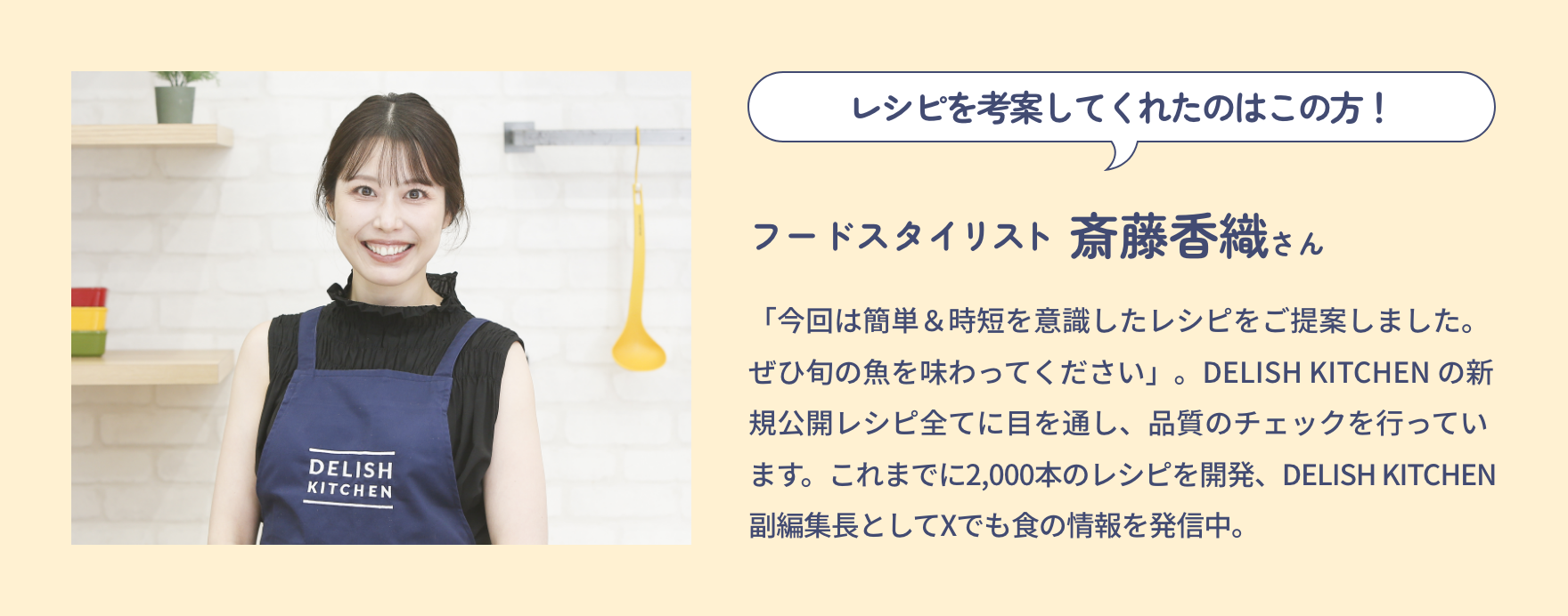 レシピを考案してくれたのはこの方！|フードスタイリスト 斎藤香織さん|「今回は簡単＆時短を意識したレシピをご提案しました。ぜひ旬の魚を味わってください」。DELISH KITCHEN の新規公開レシピ全てに目を通し、品質のチェックを行っています。これまでに2,000本のレシピを開発、DELISH KITCHEN 副編集長としてXでも食の情報を発信中。