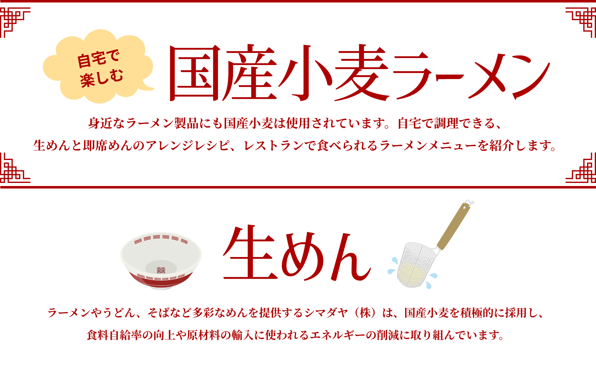 自宅で楽しむ国産小麦ラーメン|身近なラーメン製品にも国産小麦は使用されています。自宅で調理できる、生めんと即席めんのアレンジレシピ、レストランで食べられるラーメンメニューを紹介します。|生めん|ラーメンやうどん、そばなど多彩なめんを提供するシマダヤ(株)は、国産小麦を積極的に採用し、食料自給率の向上や原材料の輸入に使われるエネルギーの削減に取り組んでいます。