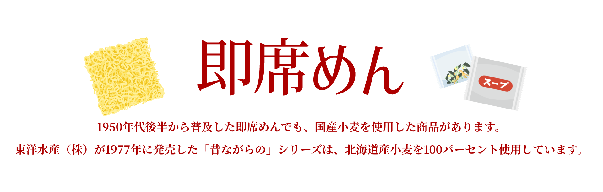 即席めん|1950年代後半から普及した即席めんでも、国産小麦を使用した商品があります。東洋水産(株)が1977年に発売した「昔ながらの」シリーズは、北海道産小麦を100パーセント使用しています。