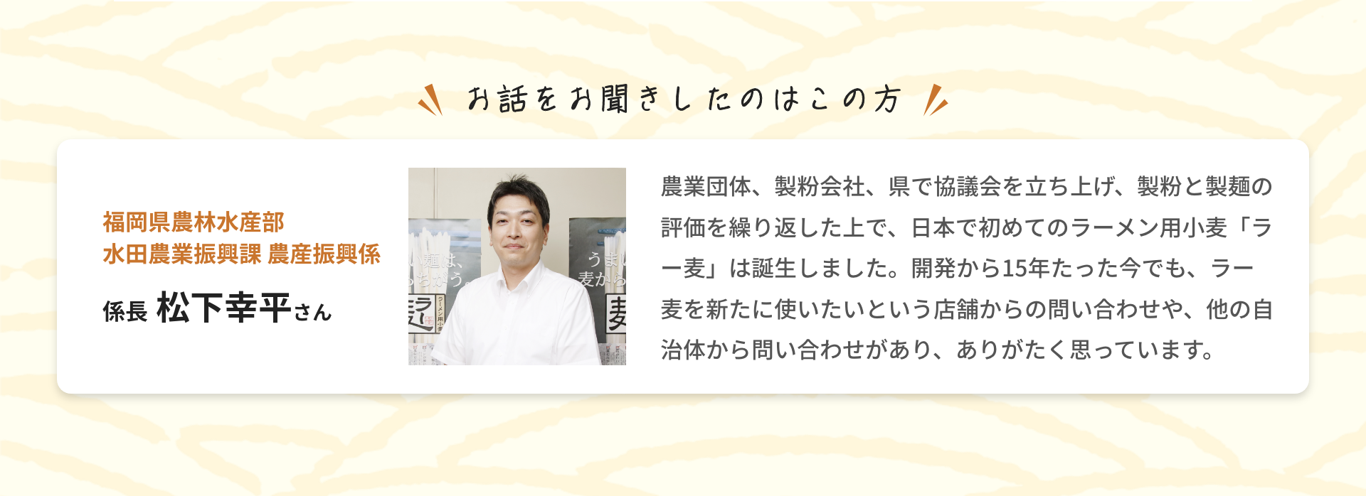 お話をお聞きしたのはこの方|福岡県農林水産部 水田農業振興課 農産振興係 係長 松下幸平さん|農業団体、製粉会社、県で協議会を立ち上げ、製粉と製麺の評価を繰り返した上で、日本で初めてのラーメン用小麦「ラー麦」は誕生しました。開発から15年たった今でも、ラー麦を新たに使いたいという店舗からの問い合わせや、他の自治体から問い合わせがあり、ありがたく思っています。