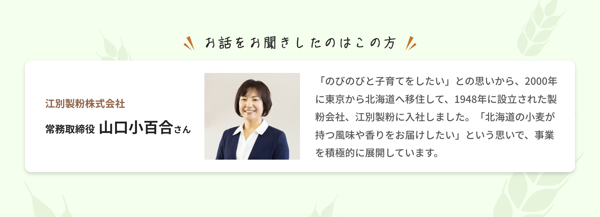 お話をお聞きしたのはこの方|江別製粉株式会社 常務取締役 山口小百合さん|「のびのびと子育てをしたい」との思いから、2000年に東京から北海道へ移住して、1948年に設立された製粉会社、江別製粉に入社しました。「北海道の小麦が持つ風味や香りをお届けしたい」という思いで、事業を積極的に展開しています。