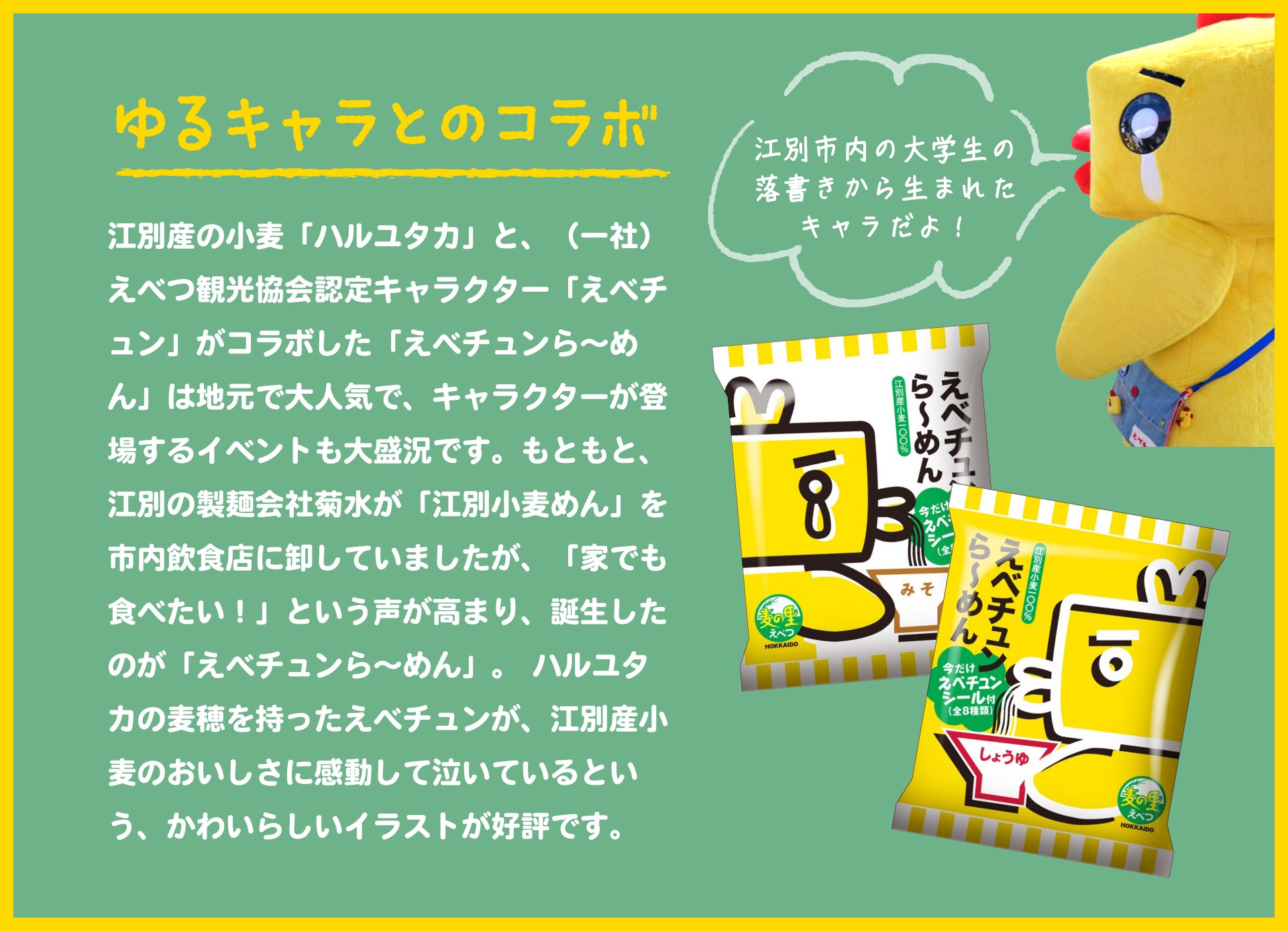 ゆるキャラとのコラボ|江別産の小麦「ハルユタカ」と、(一社)えべつ観光協会認定キャラクター「えべチュン」がコラボした「えべチュンら~めん」は地元で大人気で、キャラクターが登場するイベントも大盛況です。もともと、江別の製麺会社菊水が「江別小麦めん」を市内飲食店に卸していましたが、「家でも食べたい!」という声が高まり、誕生したのが「えべチュンら~めん」。ハルユタカの麦穂を持ったえべチュンが、江別産小麦のおいしさに感動して泣いているという、かわいらしいイラストが好評です。|江別市内の大学生の落書きから生まれたキャラだよ!