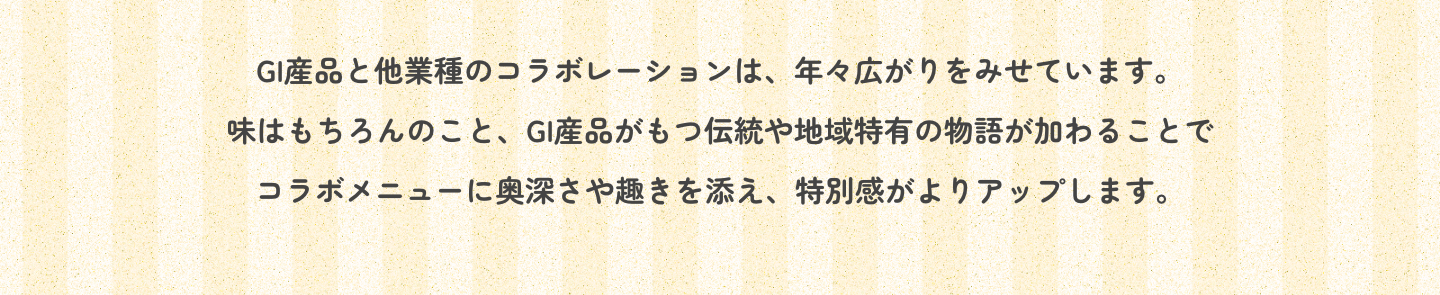 GI産品と他業種のコラボレーションは、年々広がりをみせています。味はもちろんのこと、GI産品がもつ伝統や地域特有の物語が加わることでコラボメニューに奥深さや趣きを添え、特別感がよりアップします。