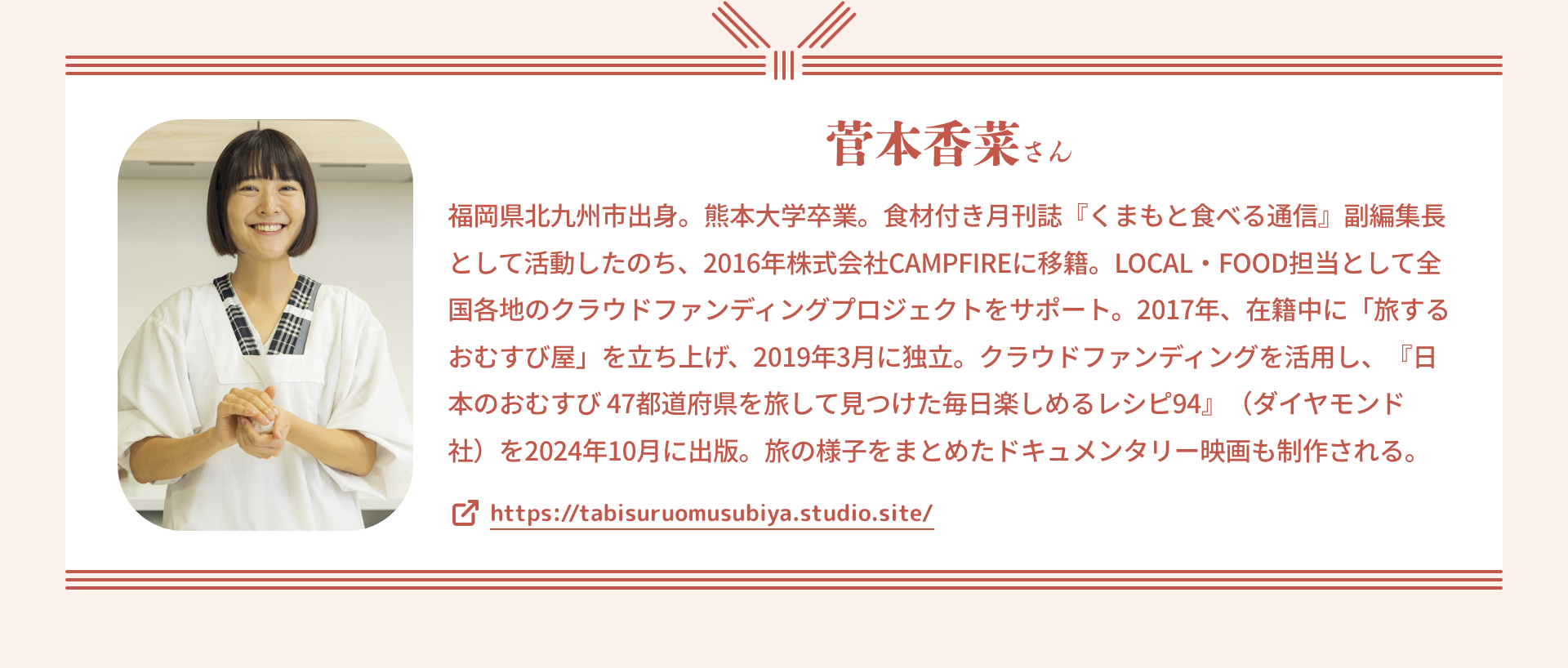菅本香菜さん|福岡県北九州市出身。熊本大学卒業。食材付き月刊誌『くまもと食べる通信』副編集長として活動したのち、2016年株式会社CAMPFIREに移籍。LOCAL・FOOD担当として全国各地のクラウドファンディングプロジェクトをサポート。2017年、在籍中に「旅するおむすび屋」を立ち上げ、2019年3月に独立。クラウドファンディングを活用し、『日本のおむすび 47都道府県を旅して見つけた毎日楽しめるレシピ94』(ダイヤモンド社)を2024年10月に出版。旅の様子をまとめたドキュメンタリー映画も制作される。