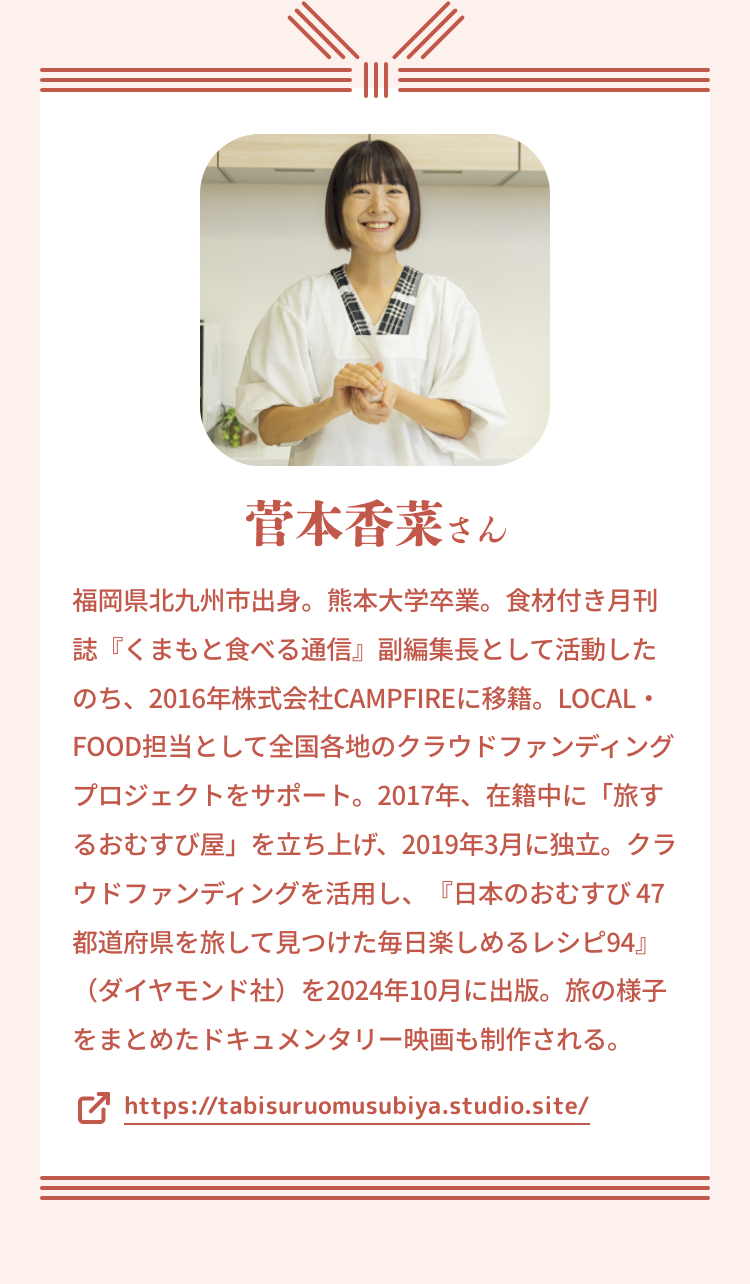 菅本香菜さん|福岡県北九州市出身。熊本大学卒業。食材付き月刊誌『くまもと食べる通信』副編集長として活動したのち、2016年株式会社CAMPFIREに移籍。LOCAL・FOOD担当として全国各地のクラウドファンディングプロジェクトをサポート。2017年、在籍中に「旅するおむすび屋」を立ち上げ、2019年3月に独立。クラウドファンディングを活用し、『日本のおむすび 47都道府県を旅して見つけた毎日楽しめるレシピ94』(ダイヤモンド社)を2024年10月に出版。旅の様子をまとめたドキュメンタリー映画も制作される。