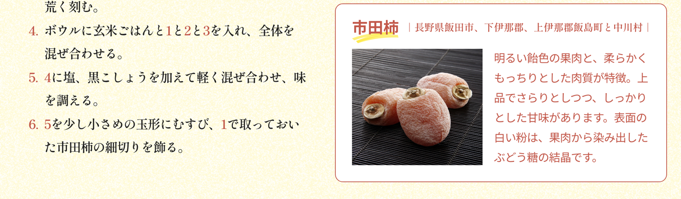 市田柿｜長野県飯田市、下伊那郡、上伊那郡飯島町と中川村｜明るい飴色の果肉と、柔らかくもっちりとした肉質が特徴。上品でさらりとしつつ、しっかりとした甘味があります。表面の白い粉は、果肉から染み出したぶどう糖の結晶です。