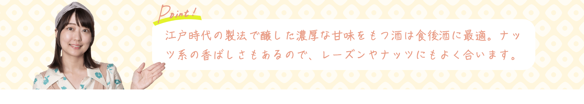 Point! 江戸時代の製法で醸した濃厚な甘味をもつ酒は食後酒に最適。ナッツ系の香ばしさもあるので、レーズンやナッツにもよく合います。