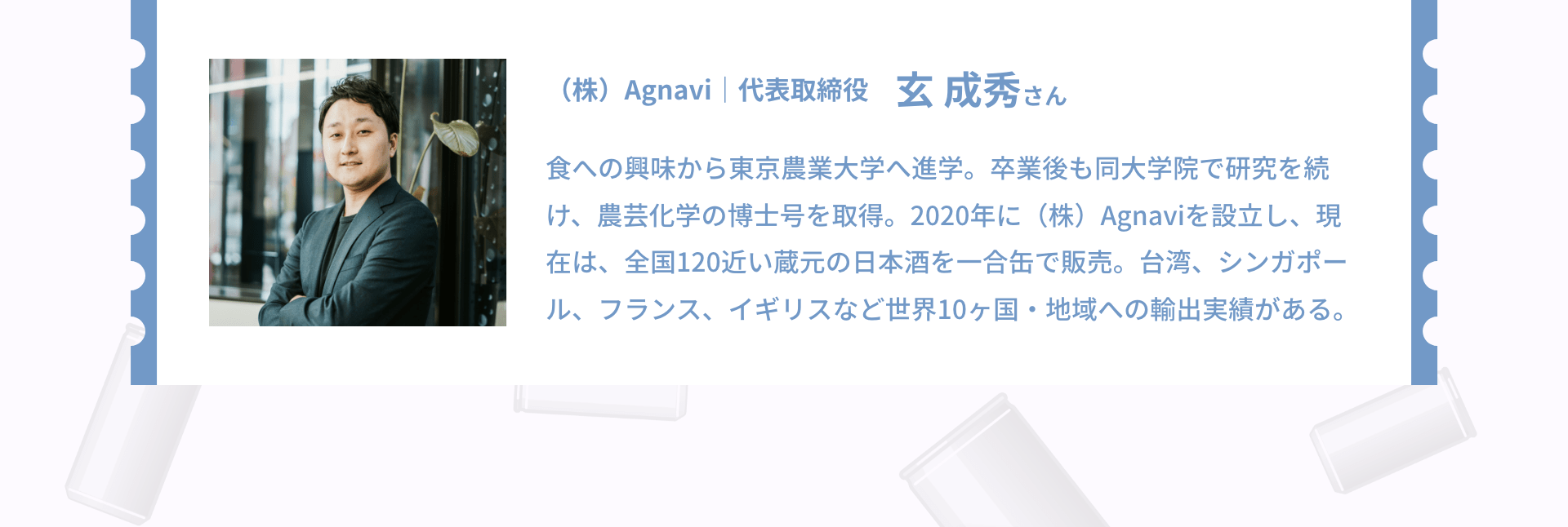 （株）Agnavi｜代表取締役 玄 成秀さん 食への興味から東京農業大学へ進学。卒業後も同大学院で研究を続け、農芸化学の博士号を取得。2020年に（株）Agnaviを設立し、現在は、全国120近い蔵元の日本酒を一合缶で販売。台湾、シンガポール、フランス、イギリスなど世界10ヶ国・地域への輸出実績がある。