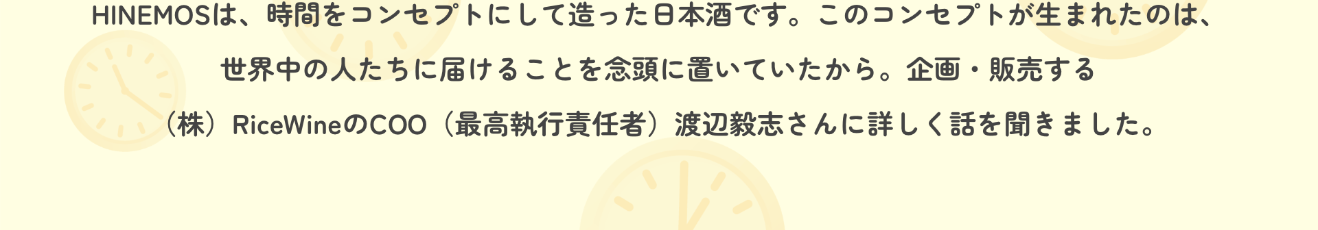 HINEMOSは、時間をコンセプトにして造った日本酒です。このコンセプトが生まれたのは、世界中の人たちに届けることを念頭に置いていたから。企画・販売する（株）RiceWineのCOO（最高執行責任者）渡辺毅志さんに詳しく話を聞きました。