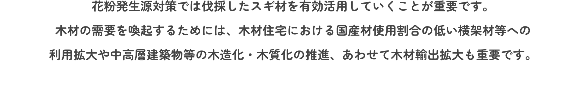 花粉発生源対策では伐採したスギ材を有効活用していくことが重要です。木材の需要を喚起するためには、木材住宅における国産材使用割合の低い横架材等への利用拡大や中高層建築物等の木造化・木質化の推進、あわせて木材輸出拡大も重要です。