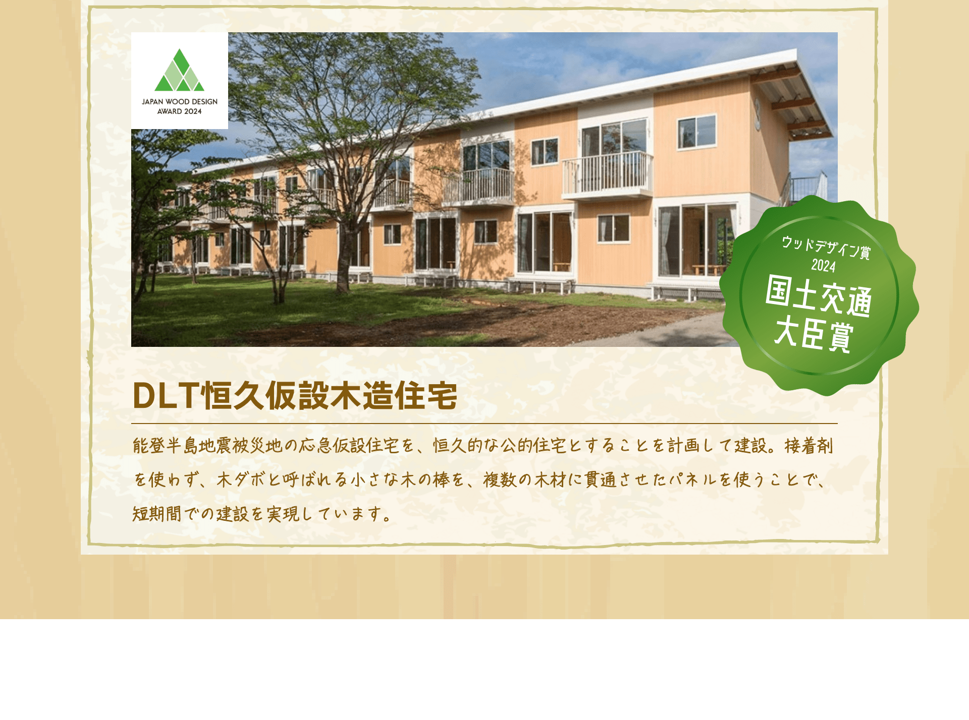ウッドデザイン賞2024国土交通大臣賞　DLT恒久仮設木造住宅　能登半島地震被災地の応急仮設住宅を、恒久的な公的住宅とすることを計画して建設。接着剤を使わず、木ダボと呼ばれる小さな木の棒を、複数の木材に貫通させたパネルを使うことで、短期間での建設を実現しています。