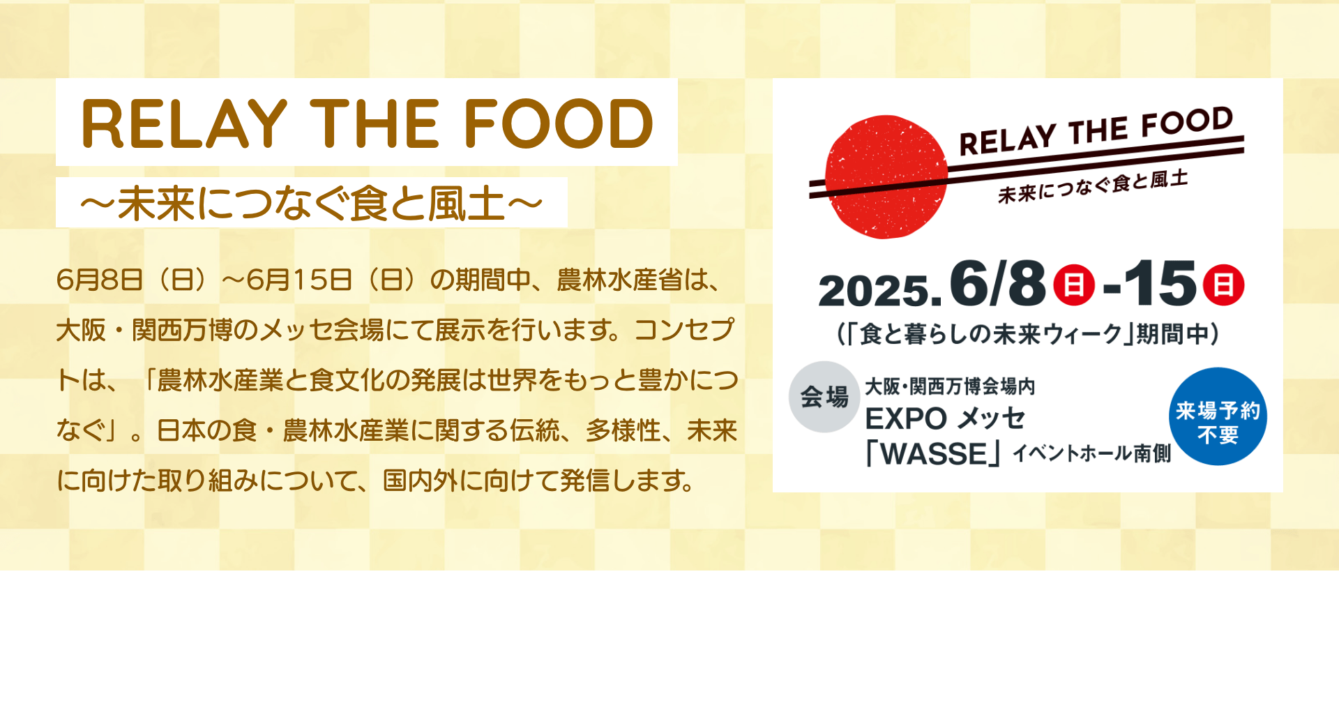RELAY THE FOOD~未来につなぐ食と風土~ 6月8日(日)~6月15日(日)の期間中、農林水産省は、大阪・関西万博のメッセ会場にて展示を行います。コンセプトは、「農林水産業と食文化の発展は世界をもっと豊かにつなぐ」。日本の食・農林水産業に関する伝統、多様性、未来に向けた取り組みについて、国内外に向けて発信します。|RELAY THE FOOD 未来につなぐ食と風土 2025.6/8日-15日(「食と暮らしの未来ウィーク」期間中) 会場 大阪・関西万博会場内 EXPO メッセ 「WASSE」イベントホール南側 来場予約不要