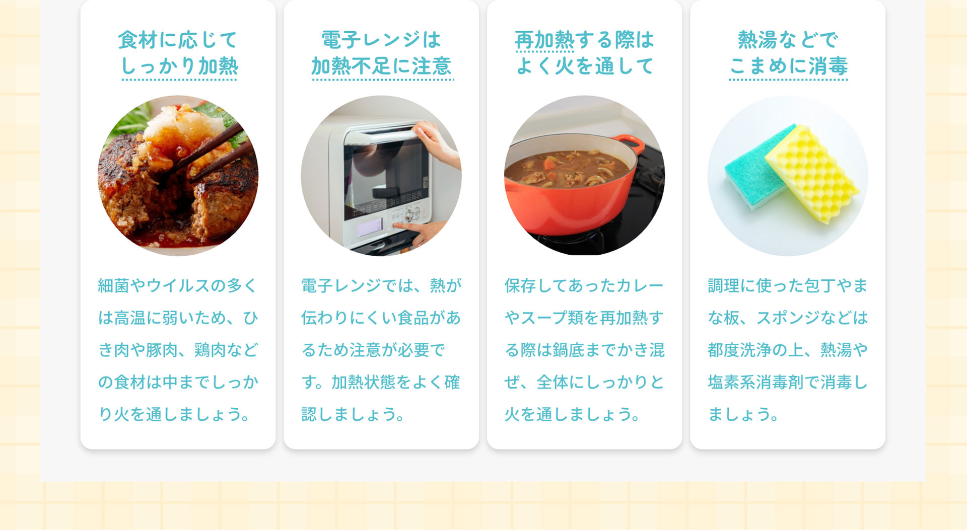 食材に応じてしっかり加熱：細菌やウイルスの多くは高温に弱いため、ひき肉や豚肉、鶏肉などの食材は中までしっかり火を通しましょう。　電子レンジは加熱不足に注意：電子レンジでは、熱が伝わりにくい食品があるため注意が必要です。加熱状態をよく確認しましょう。　再加熱する際はよく火を通して：保存してあったカレーやスープ類を再加熱する際は鍋底までかき混ぜ、全体にしっかりと火を通しましょう。　熱湯などでこまめに消毒：調理に使った包丁やまな板、スポンジなどは都度洗浄の上、熱湯や塩素系消毒剤で消毒しましょう。