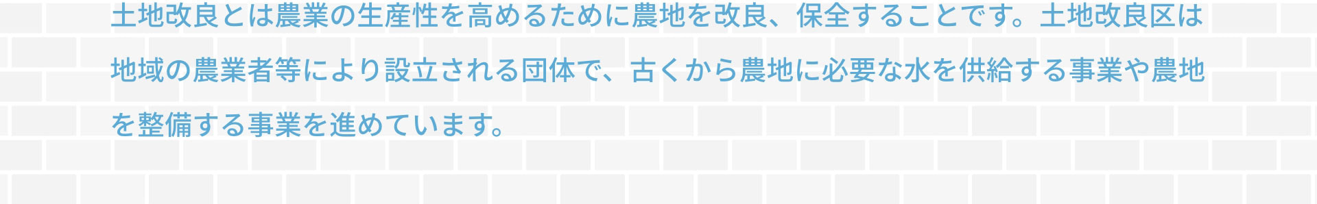 土地改良とは農業の生産性を高めるために農地を改良、保全することです。土地改良区は地域の農業者等により設立される団体で、古くから農地に必要な水を供給する事業や農地を整備する事業を進めています。