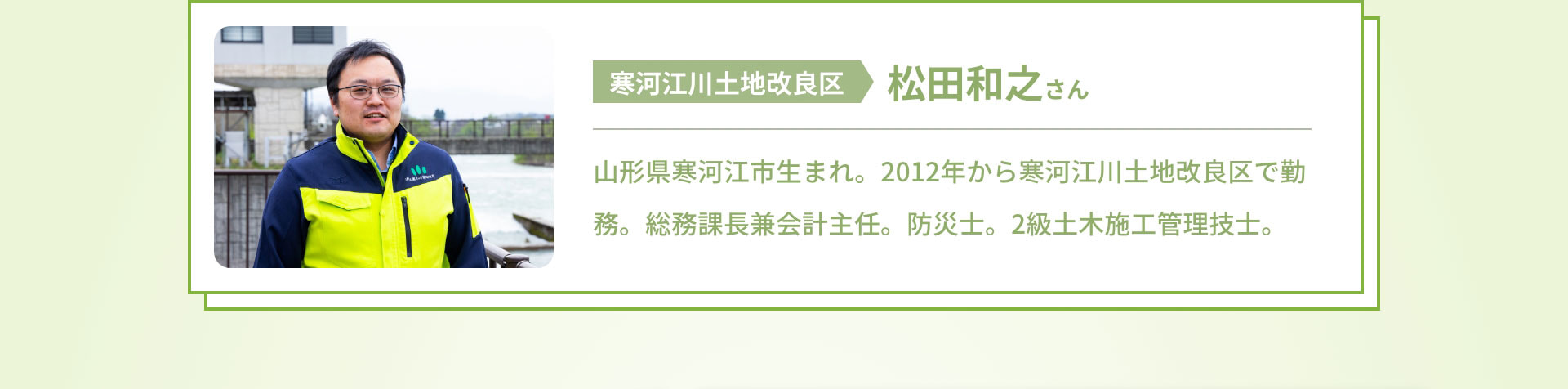 寒河江川土地改良区　松田和之さん　山形県寒河江市生まれ。2012年から寒河江川土地改良区で勤務。総務課長兼会計主任。防災士。2級土木施工管理技士。