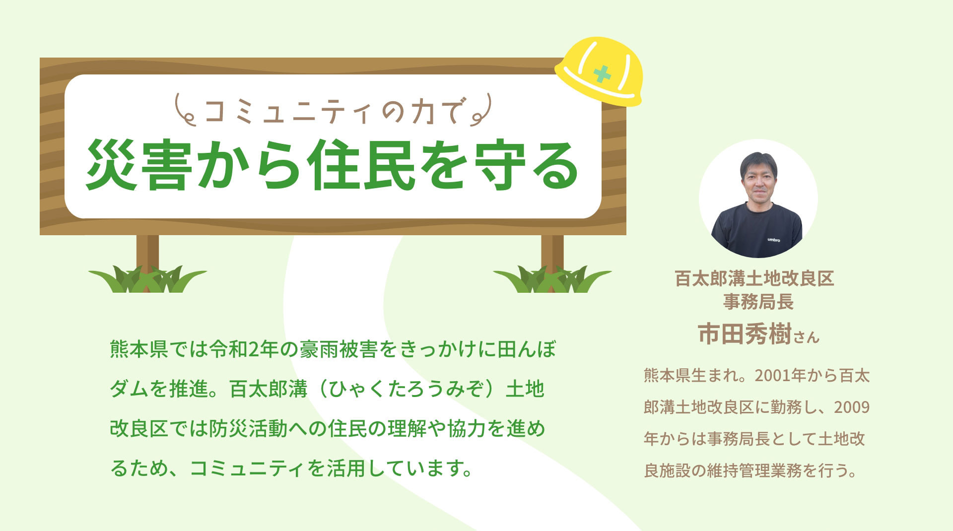 コミュニティの力で災害から住民を守る　熊本県では令和2年の豪雨被害をきっかけに田んぼダムを推進。百太郎溝（ひゃくたろうみぞ）土地改良区では防災活動への住民の理解や協力を進めるため、コミュニティを活用しています。｜百太郎溝土地改良区事務局長　市田秀樹さん　熊本県生まれ。2001年から百太郎溝土地改良区に勤務し、2009年からは事務局長として土地改良施設の維持管理業務を行う。