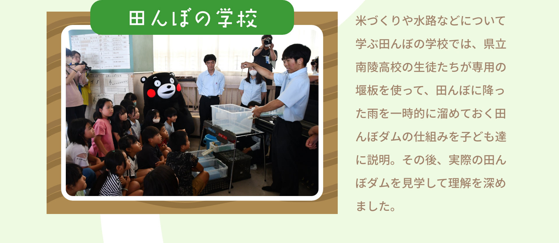 田んぼの学校　米づくりや水路などについて学ぶ田んぼの学校では、県立南陵高校の生徒たちが専用の堰板を使って、田んぼに降った雨を一時的に溜めておく田んぼダムの仕組みを子ども達に説明。その後、実際の田んぼダムを見学して理解を深めました。