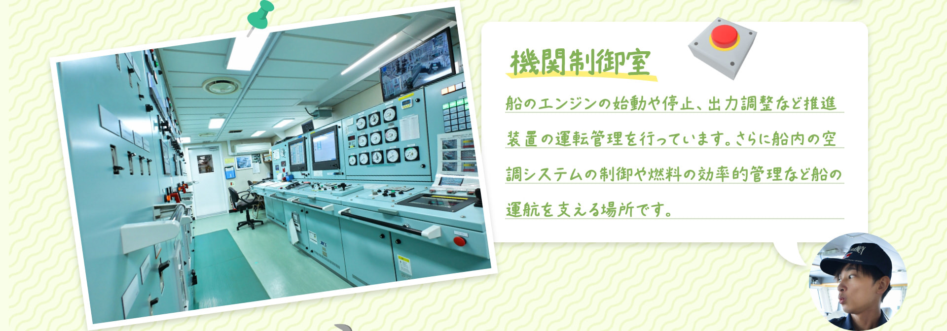 機関制御室 船のエンジンの始動や停止、出力調整など推進装置の運転管理を行っています。さらに船内の空調システムの制御や燃料の効率的管理など船の運航を支える場所です。
