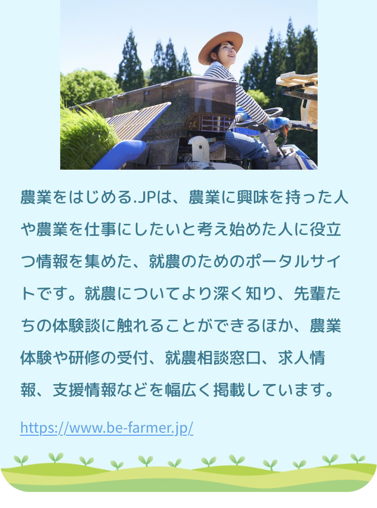 農業をはじめる.JPは、農業に興味を持った人や農業を仕事にしたいと考え始めた人に役立つ情報を集めた、就農のためのポータルサイトです。就農についてより深く知り、先輩たちの体験談に触れることができるほか、農業体験や研修の受付、就農相談窓口、求人情報、支援情報などを幅広く掲載しています。 https://www.be-farmer.jp/