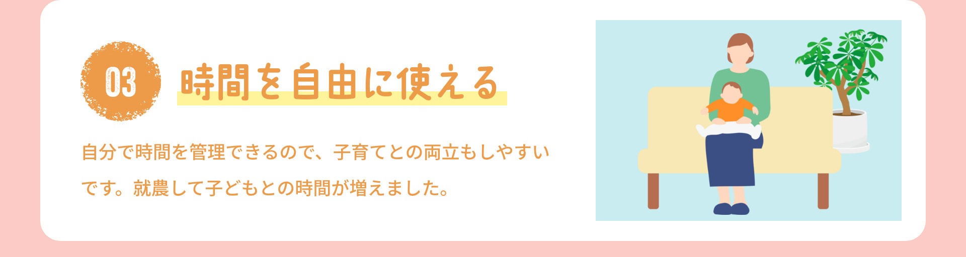 3 時間を自由に使える 自分で時間を管理できるので、子育てとの両立もしやすいです。就農して子どもとの時間が増えました。