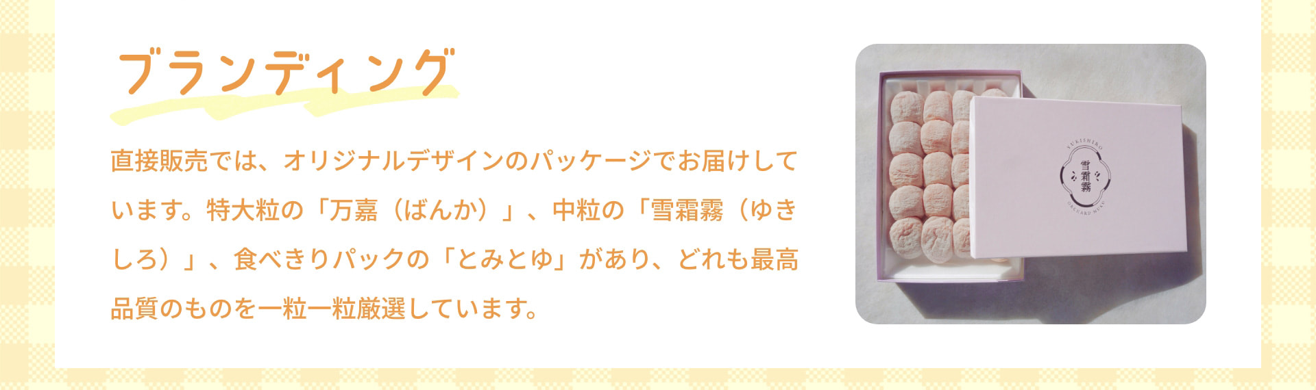 ブランディング 直接販売では、オリジナルデザインのパッケージでお届けしています。特大粒の「万嘉(ばんか)」、中粒の「雪霜霧(ゆきしろ)」、食べきりパックの「とみとゆ」があり、どれも最高品質のものを一粒一粒厳選しています。