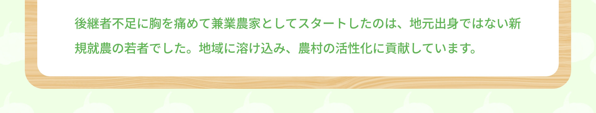 後継者不足に胸を痛めて兼業農家としてスタートしたのは、地元出身ではない新規就農の若者でした。地域に溶け込み、農村の活性化に貢献しています。