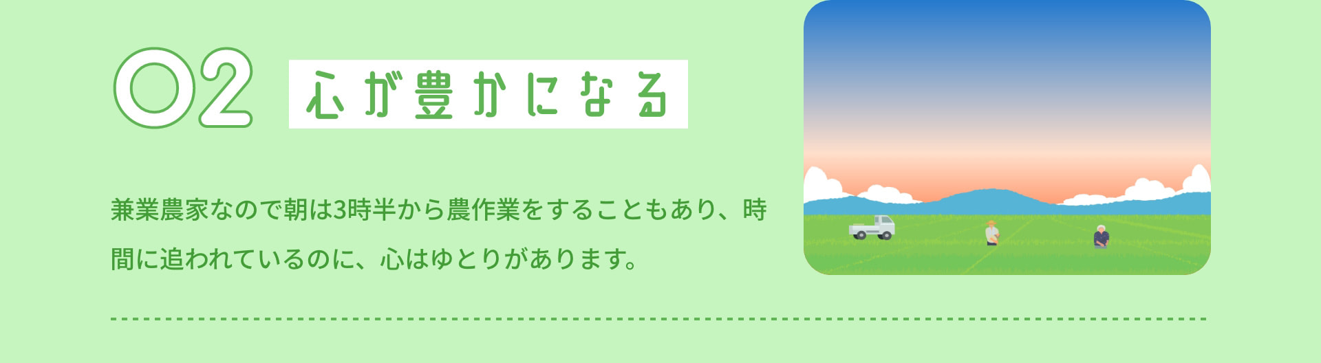 2 心が豊かになる 兼業農家なので朝は3時半から農作業をすることもあり、時間に追われているのに、心はゆとりがあります。