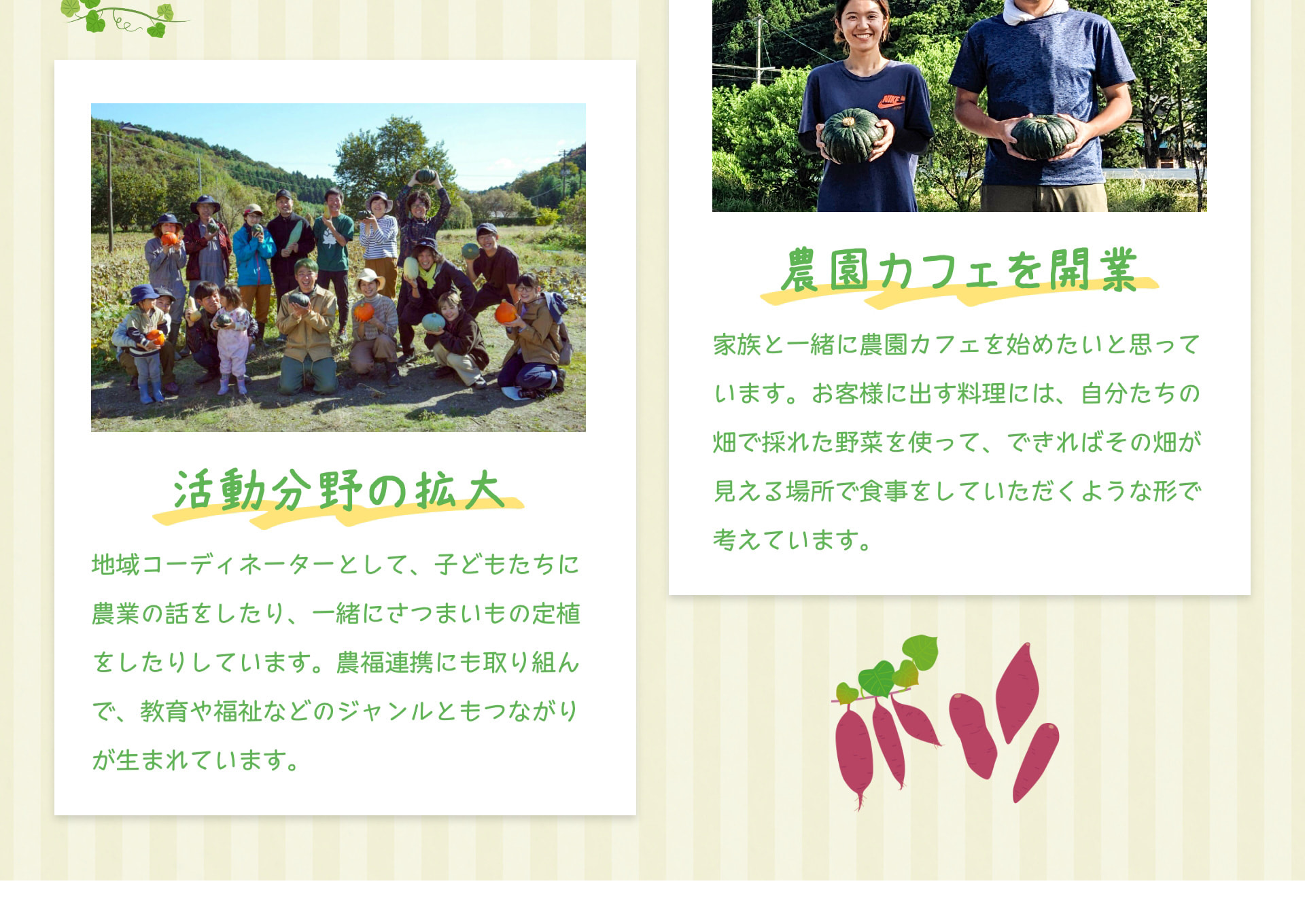 活動分野の拡大 地域コーディネーターとして、子どもたちに農業の話をしたり、一緒にさつまいもの定植をしたりしています。農福連携にも取り組んで、教育や福祉などのジャンルともつながりが生まれています。 農園カフェを開業 家族と一緒に農園カフェを始めたいと思っています。お客様に出す料理には、自分たちの畑で採れた野菜を使って、できればその畑が見える場所で食事をしていただくような形で考えています。
