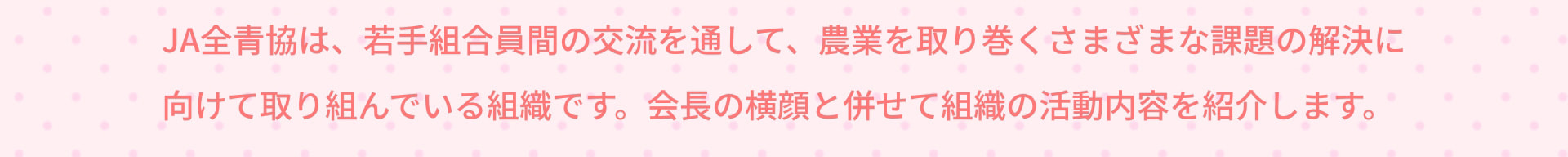 JA全青協は、若手組合員間の交流を通して、農業を取り巻くさまざまな課題の解決に向けて取り組んでいる組織です。会長の横顔と併せて組織の活動内容を紹介します。