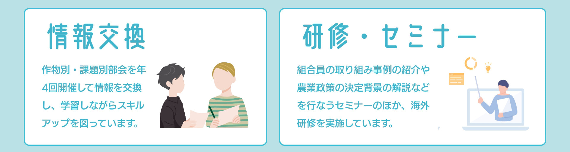 情報交換 作物別・課題別部会を年4回開催して情報を交換し、学習しながらスキルアップを図っています。 研修・セミナー 組合員の取り組み事例の紹介や農業政策の決定背景の解説などを行なうセミナーのほか、海外研修を実施しています。