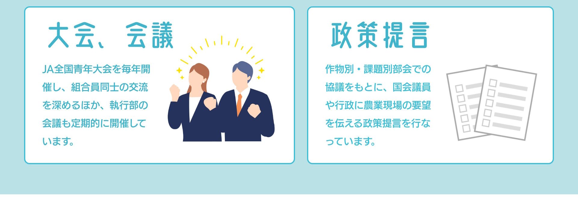 大会、会議 JA全国青年大会を毎年開催し、組合員同士の交流を深めるほか、執行部の会議も定期的に開催しています。 政策提言 作物別・課題別部会での協議をもとに、国会議員や行政に農業現場の要望を伝える政策提言を行なっています。
