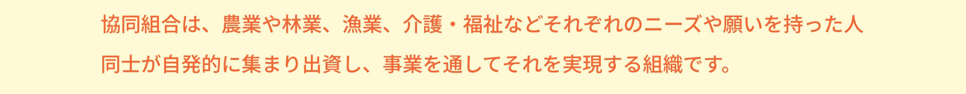 協同組合は、農業や林業、漁業、介護・福祉などそれぞれのニーズや願いを持った人同士が自発的に集まり出資し、事業を通してそれを実現する組織です。