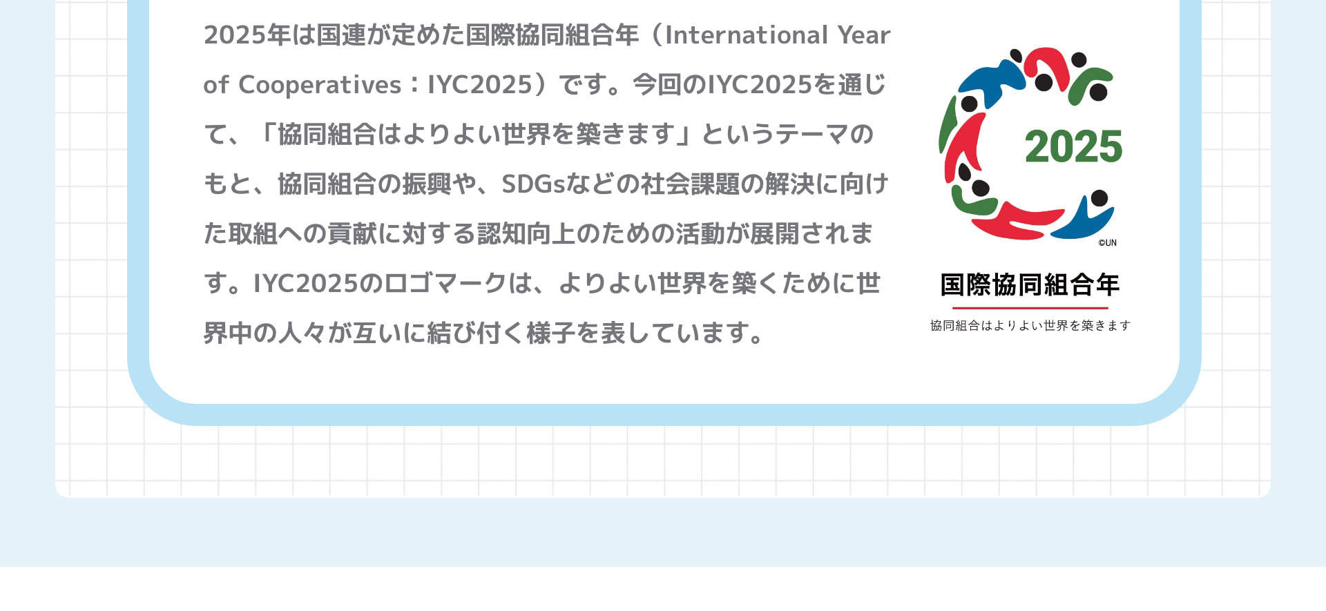 2025年は国連が定めた国際協同組合年（International Year of Cooperatives：IYC2025）です。今回のIYC2025を通じて、「協同組合はよりよい世界を築きます」というテーマのもと、協同組合の振興や、SDGsなどの社会課題の解決に向けた取組への貢献に対する認知向上のための活動が展開されます。IYC2025のロゴマークは、よりよい世界を築くために世界中の⼈々が互いに結び付く様⼦を表しています。