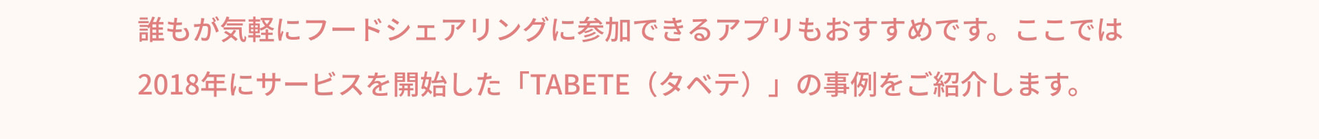 誰もが気軽にフードシェアリングに参加できるアプリもおすすめです。ここでは2018年にサービスを開始した「TABETE（タベテ）」の事例をご紹介します。
