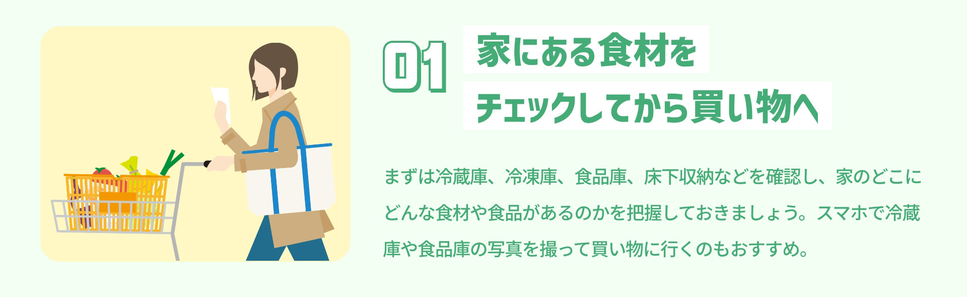 1 家にある食材をチェックしてから買い物へ まずは冷蔵庫、冷凍庫、食品庫、床下収納などを確認し、家のどこにどんな食材や食品があるのかを把握しておきましょう。スマホで冷蔵庫や食品庫の写真を撮って買い物に行くのもおすすめ。