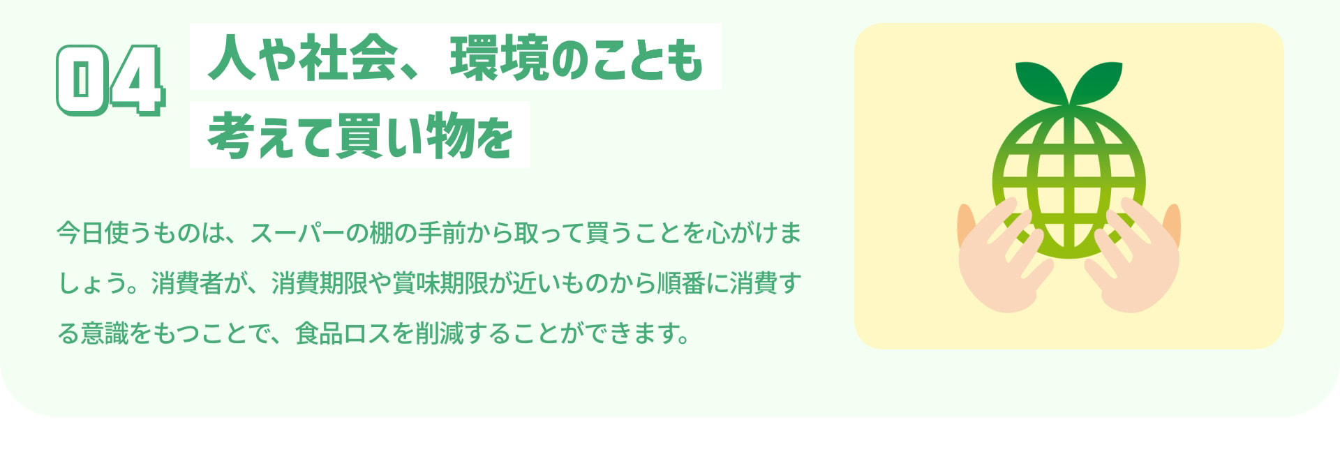 4 人や社会、環境のことも考えて買い物を 今日使うものは、スーパーの棚の手前から取って買うことを心がけましょう。消費者が、消費期限や賞味期限が近いものから順番に消費する意識をもつことで、食品ロスを削減することができます。