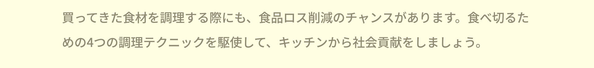 買ってきた食材を調理する際にも、食品ロス削減のチャンスがあります。食べ切るための4つの調理テクニックを駆使して、キッチンから社会貢献をしましょう。