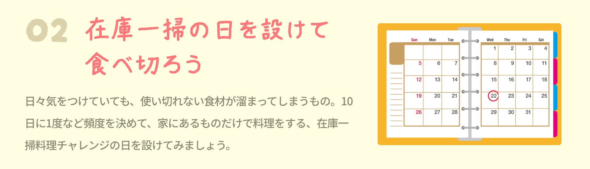 2 在庫一掃の日を設けて食べ切ろう 日々気をつけていても、使い切れない食材が溜まってしまうもの。10日に1度など頻度を決めて、家にあるものだけで料理をする、在庫一掃料理チャレンジの日を設けてみましょう。