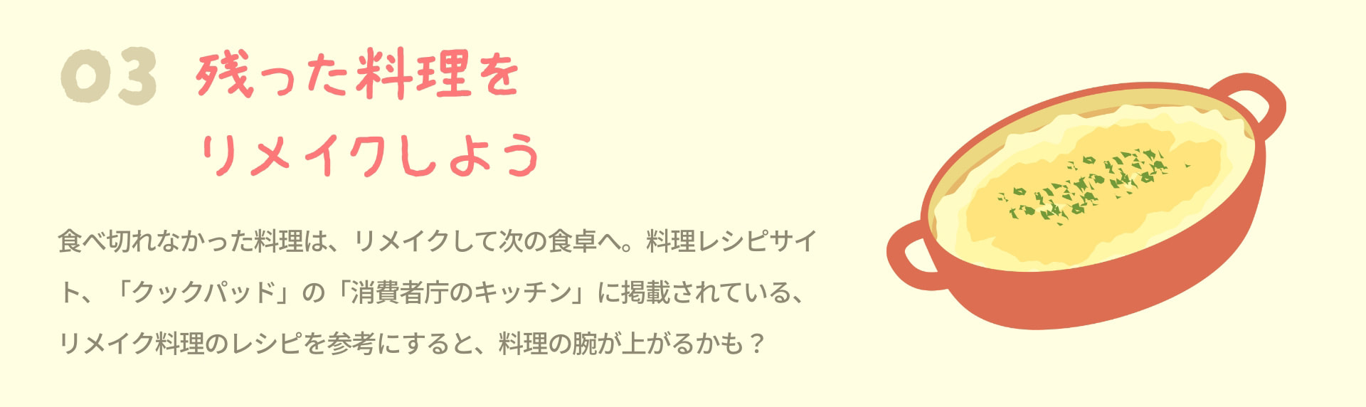 3 残った料理をリメイクしよう 食べ切れなかった料理は、リメイクして次の食卓へ。料理レシピサイト、「クックパッド」の「消費者庁のキッチン」に掲載されている、リメイク料理のレシピを参考にすると、料理の腕が上がるかも？