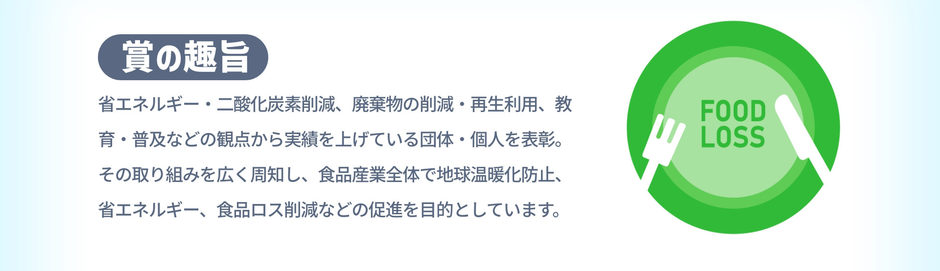 賞の趣旨 省エネルギー・二酸化炭素削減、廃棄物の削減・再生利用、教育・普及などの観点から実績を上げている団体・個人を表彰。その取り組みを広く周知し、食品産業全体で地球温暖化防止、省エネルギー、食品ロス削減などの促進を目的としています。