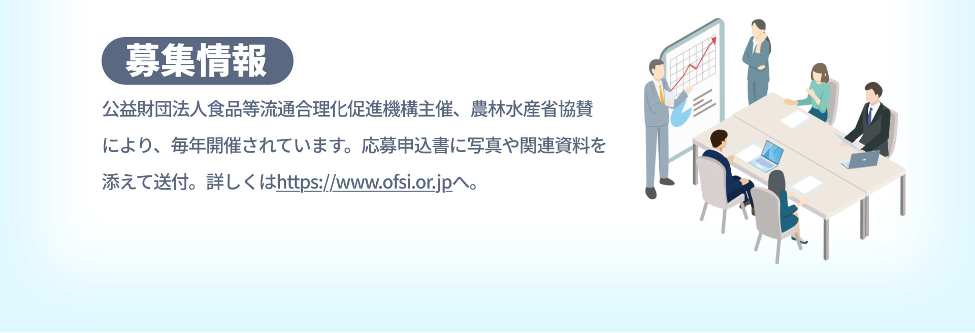 募集情報 公益財団法人食品等流通合理化促進機構主催、農林水産省協賛により、毎年開催されています。応募申込書に写真や関連資料を添えて送付。詳しくはhttps://www.ofsi.or.jpへ。