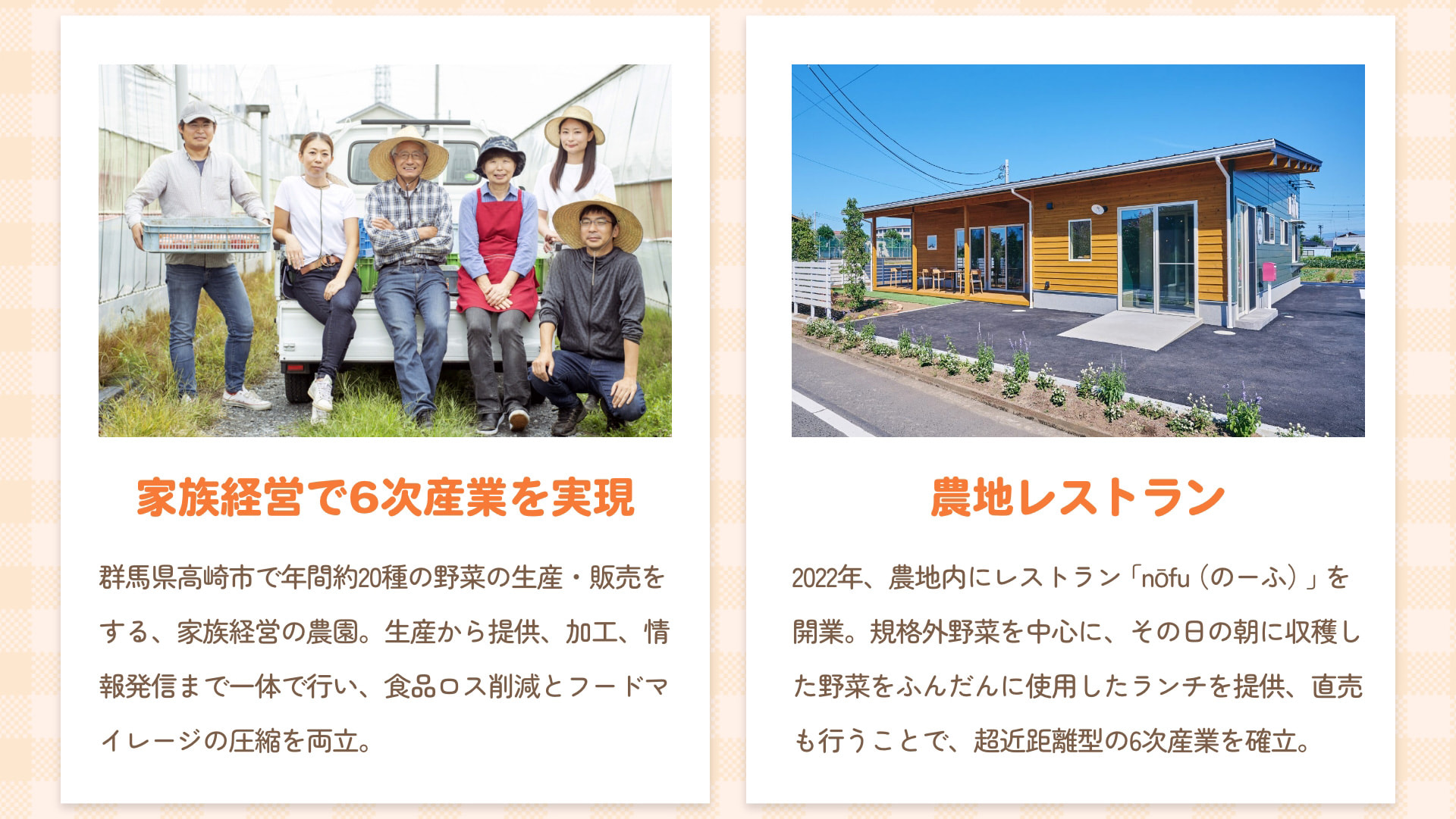 家族経営で6次産業を実現 群馬県高崎市で年間約20種の野菜の生産・販売をする、家族経営の農園。生産から提供、加工、情報発信まで一体で行い、食品ロス削減とフードマイレージの圧縮を両立。 農地レストラン 2022年、農地内にレストラン「nōfu（のーふ）」を開業。規格外野菜を中心に、その日の朝に収穫した野菜をふんだんに使用したランチを提供、直売も行うことで、超近距離型の6次産業を確立。