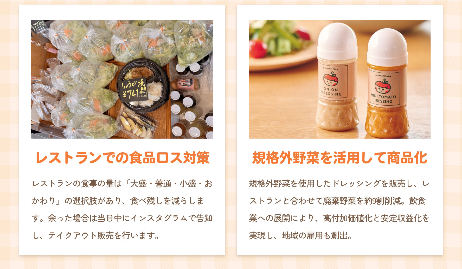 レストランでの食品ロス対策 レストランの食事の量は「大盛・普通・小盛・おかわり」の選択肢があり、食べ残しを減らします。余った場合は当日中にインスタグラムで告知し、テイクアウト販売を行います。 規格外野菜を活用して商品化 規格外野菜を使用したドレッシングを販売し、レストランと合わせて廃棄野菜を約9割削減。飲食業への展開により、高付加価値化と安定収益化を実現し、地域の雇用も創出。