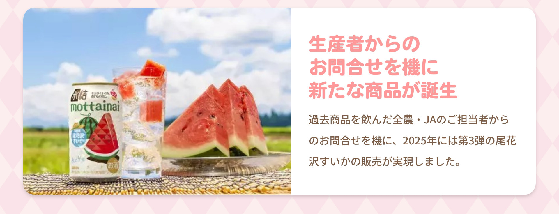 生産者からのお問合せを機に新たな商品が誕生 過去商品を飲んだ全農・JAのご担当者からのお問合せを機に、2025年には第3弾の尾花沢すいかの販売が実現しました。