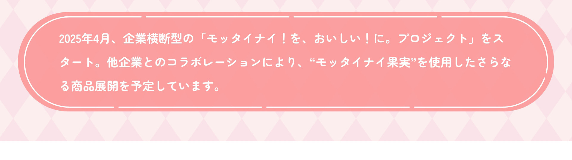 2025年4月、企業横断型の「モッタイナイ！を、おいしい！に。プロジェクト」をスタート。他企業とのコラボレーションにより、&ldquo;モッタイナイ果実&rdquo;を使用したさらなる商品展開を予定しています。