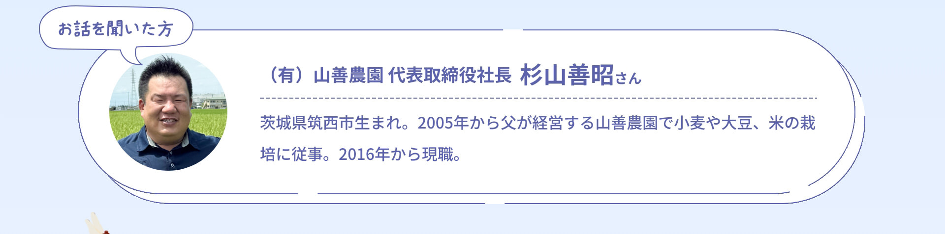 お話を聞いた方 (有)山善農園 代表取締役社長 杉山善昭さん 茨城県筑西市生まれ。2005年から父が経営する山善農園で小麦や大豆、米の栽培に従事。2016年から現職。