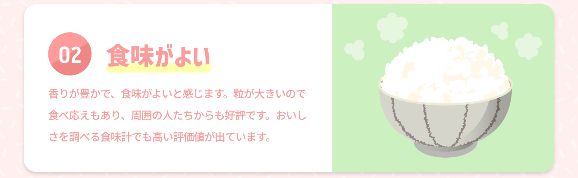 02 食味がよい 香りが豊かで、食味がよいと感じます。粒が大きいので食べ応えもあり、周囲の人たちからも好評です。おいしさを調べる食味計でも高い評価値が出ています。